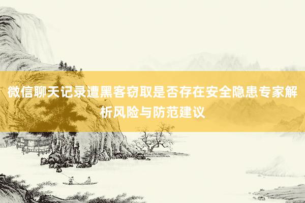 微信聊天记录遭黑客窃取是否存在安全隐患专家解析风险与防范建议