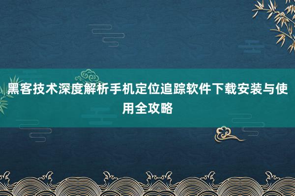 黑客技术深度解析手机定位追踪软件下载安装与使用全攻略